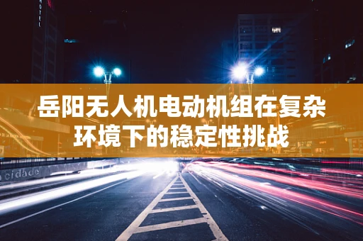 岳阳无人机电动机组在复杂环境下的稳定性挑战