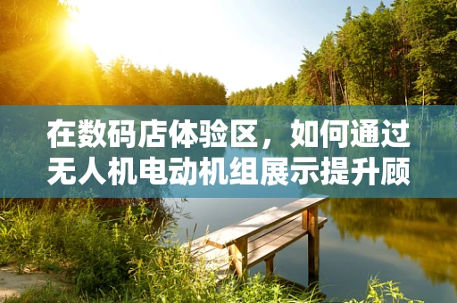 在数码店体验区，如何通过无人机电动机组展示提升顾客互动体验？