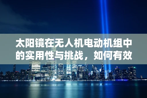 太阳镜在无人机电动机组中的实用性与挑战，如何有效保护视觉系统？