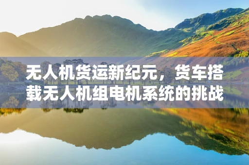 无人机货运新纪元，货车搭载无人机组电机系统的挑战与机遇