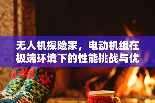 无人机探险家，电动机组在极端环境下的性能挑战与优化