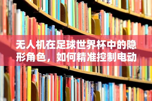 无人机在足球世界杯中的隐形角色，如何精准控制电动机组以提升赛事体验？