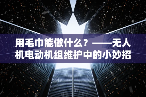 用毛巾能做什么？——无人机电动机组维护中的小妙招