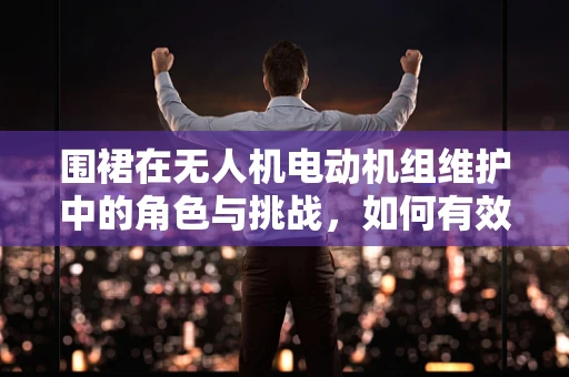 围裙在无人机电动机组维护中的角色与挑战，如何有效防护与清洁？
