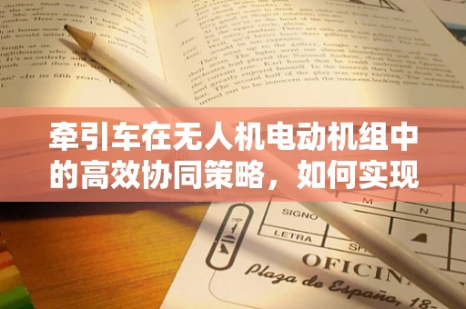 牵引车在无人机电动机组中的高效协同策略，如何实现最佳牵引与动力分配？