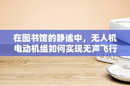 在图书馆的静谧中，无人机电动机组如何实现无声飞行？