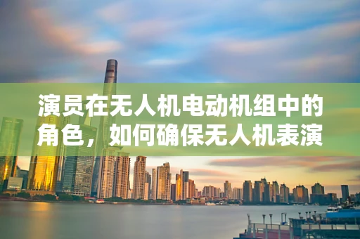 演员在无人机电动机组中的角色，如何确保无人机表演的精准与安全？