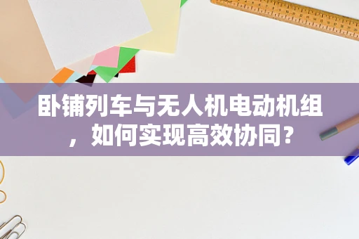 卧铺列车与无人机电动机组，如何实现高效协同？
