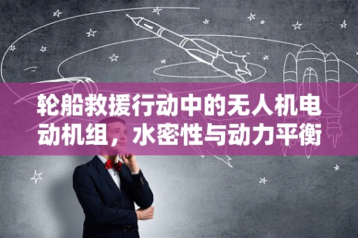 轮船救援行动中的无人机电动机组，水密性与动力平衡的挑战