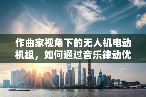 作曲家视角下的无人机电动机组，如何通过音乐律动优化飞行控制？