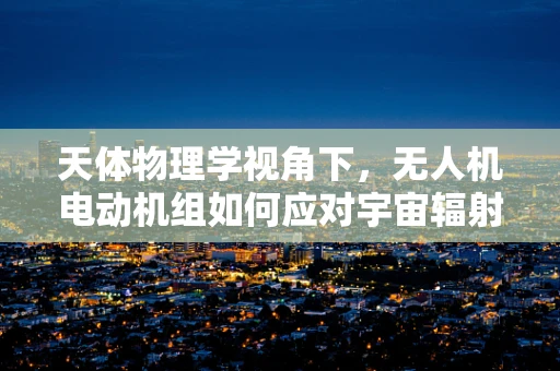 天体物理学视角下，无人机电动机组如何应对宇宙辐射挑战？
