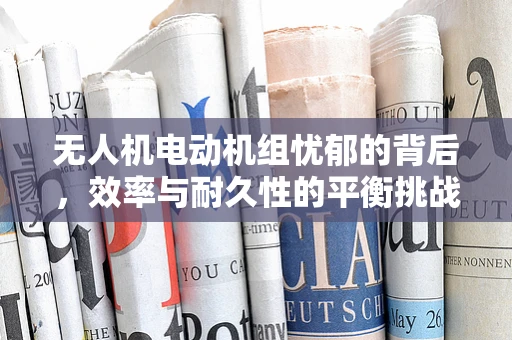 无人机电动机组忧郁的背后，效率与耐久性的平衡挑战