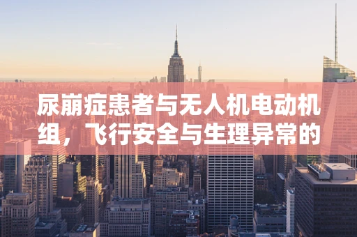 尿崩症患者与无人机电动机组，飞行安全与生理异常的交叉点何在？