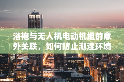 浴袍与无人机电动机组的意外关联，如何防止潮湿环境下的性能下降？