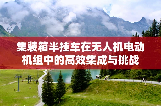 集装箱半挂车在无人机电动机组中的高效集成与挑战