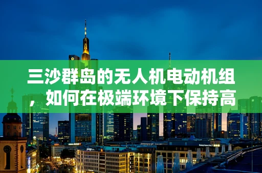 三沙群岛的无人机电动机组，如何在极端环境下保持高效与稳定？