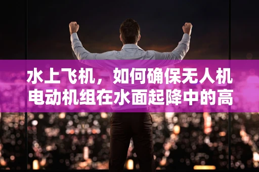 水上飞机，如何确保无人机电动机组在水面起降中的高效与安全？