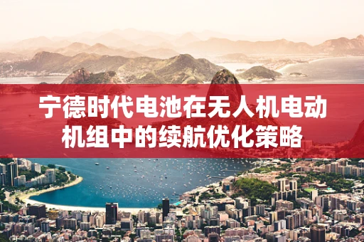 宁德时代电池在无人机电动机组中的续航优化策略
