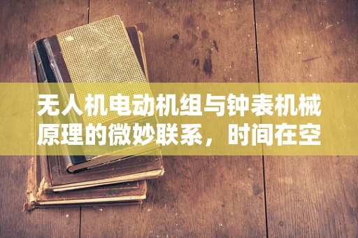 无人机电动机组与钟表机械原理的微妙联系，时间在空中的精准掌控