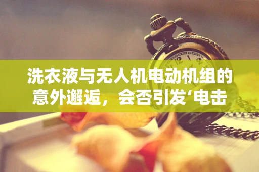 洗衣液与无人机电动机组的意外邂逅，会否引发‘电击’效应？