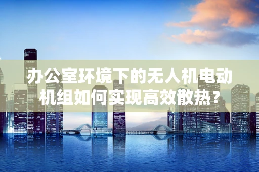 办公室环境下的无人机电动机组如何实现高效散热？