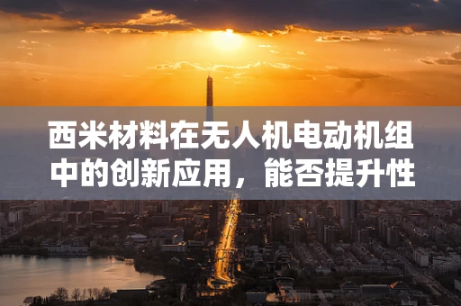 西米材料在无人机电动机组中的创新应用，能否提升性能与耐久性？