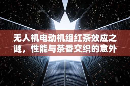 无人机电动机组红茶效应之谜，性能与茶香交织的意外发现