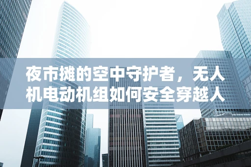 夜市摊的空中守护者，无人机电动机组如何安全穿越人群？