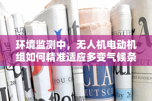 环境监测中，无人机电动机组如何精准适应多变气候条件？