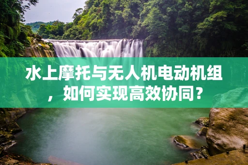 水上摩托与无人机电动机组，如何实现高效协同？