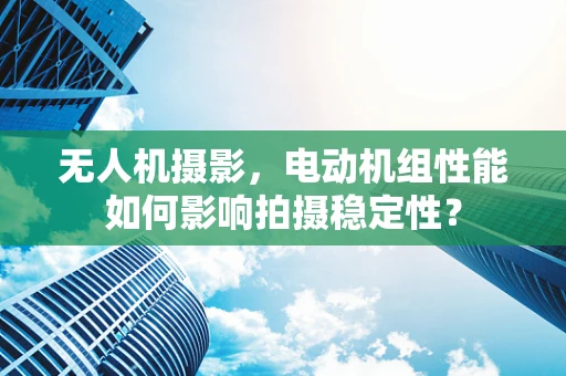 无人机摄影，电动机组性能如何影响拍摄稳定性？