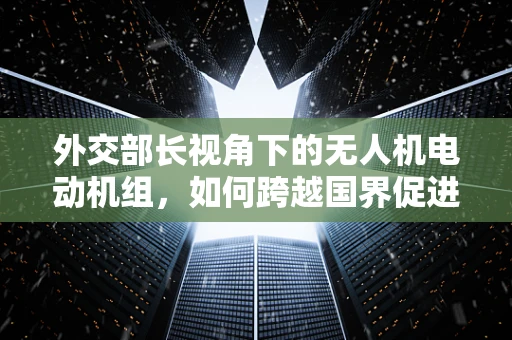 外交部长视角下的无人机电动机组，如何跨越国界促进国际合作？