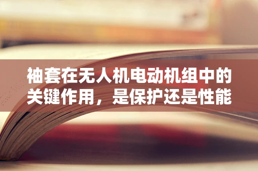 袖套在无人机电动机组中的关键作用，是保护还是性能提升的牺牲？