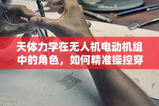 天体力学在无人机电动机组中的角色，如何精准操控穿越复杂天体环境？