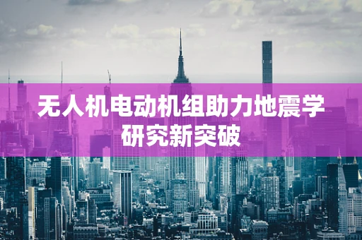 无人机电动机组助力地震学研究新突破