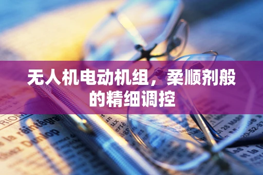 无人机电动机组，柔顺剂般的精细调控
