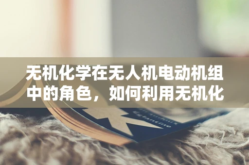 无机化学在无人机电动机组中的角色，如何利用无机化合物提升性能？