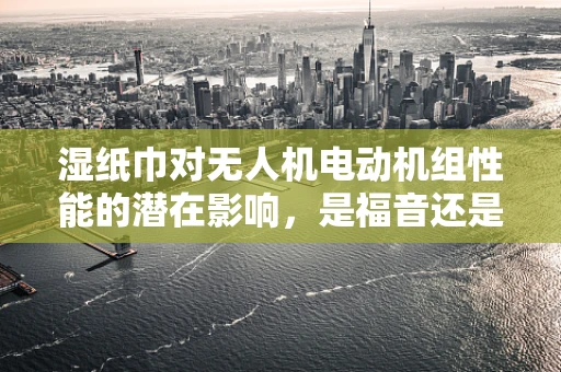 湿纸巾对无人机电动机组性能的潜在影响，是福音还是隐忧？