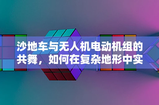 沙地车与无人机电动机组的共舞，如何在复杂地形中实现高效协同？