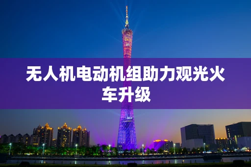无人机电动机组助力观光火车升级