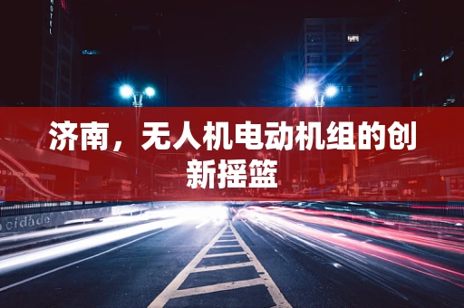 济南，无人机电动机组的创新摇篮
