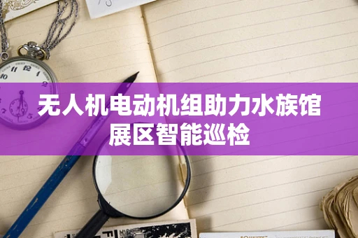 无人机电动机组助力水族馆展区智能巡检