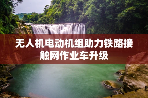 无人机电动机组助力铁路接触网作业车升级