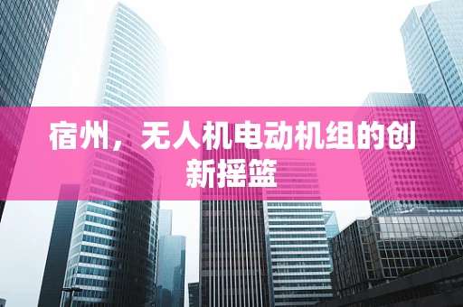 宿州，无人机电动机组的创新摇篮