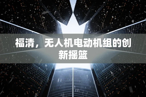 福清，无人机电动机组的创新摇篮