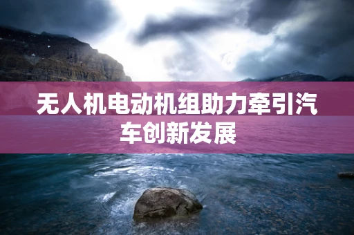 无人机电动机组助力牵引汽车创新发展