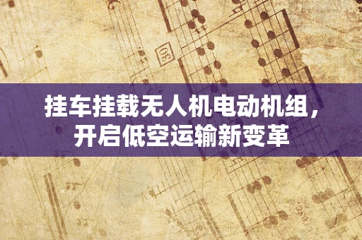 挂车挂载无人机电动机组，开启低空运输新变革