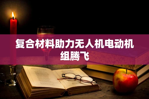 复合材料助力无人机电动机组腾飞