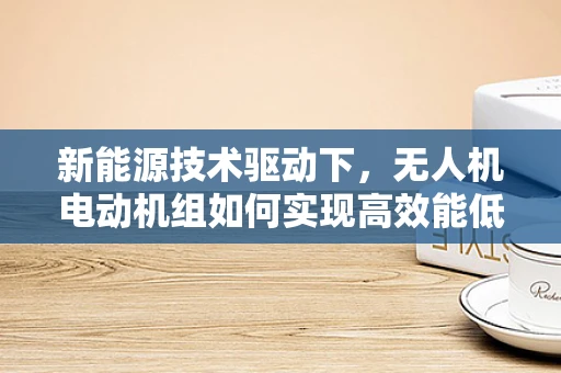 新能源技术驱动下，无人机电动机组如何实现高效能低耗能？