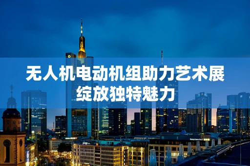 无人机电动机组助力艺术展绽放独特魅力